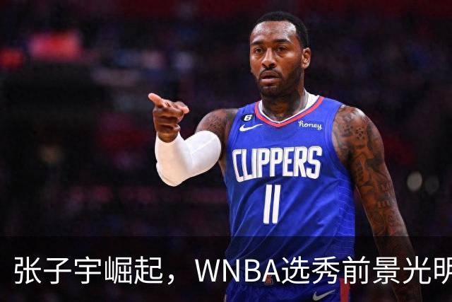 张子宇崛起，WNBA选秀前景光明，冲击状元荣誉